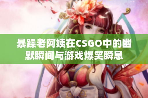 暴躁老阿姨在CSGO中的幽默瞬间与游戏爆笑瞬息