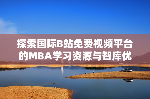 探索国际B站免费视频平台的MBA学习资源与智库优势