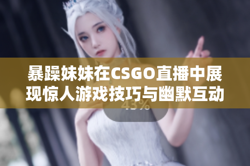 暴躁妹妹在CSGO直播中展现惊人游戏技巧与幽默互动