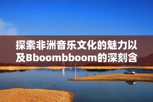 探索非洲音乐文化的魅力以及Bboombboom的深刻含义