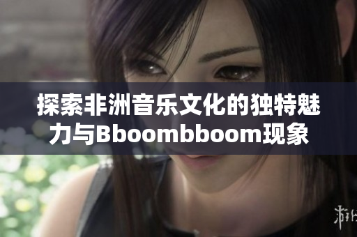 探索非洲音乐文化的独特魅力与Bboombboom现象