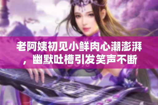 老阿姨初见小鲜肉心潮澎湃，幽默吐槽引发笑声不断