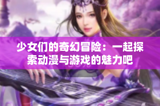 少女们的奇幻冒险：一起探索动漫与游戏的魅力吧