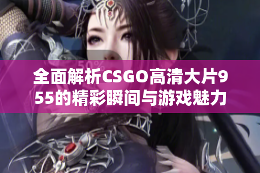 全面解析CSGO高清大片955的精彩瞬间与游戏魅力