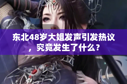 东北48岁大姐发声引发热议，究竟发生了什么？