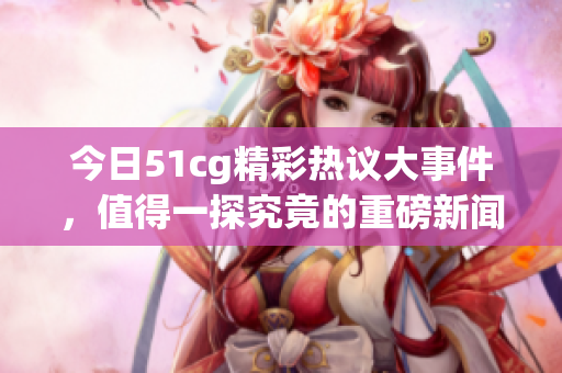 今日51cg精彩热议大事件，值得一探究竟的重磅新闻！