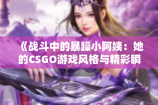 《战斗中的暴躁小阿姨：她的CSGO游戏风格与精彩瞬间》