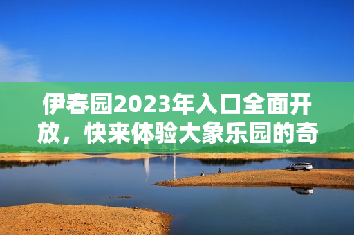 伊春园2023年入口全面开放，快来体验大象乐园的奇妙之旅！