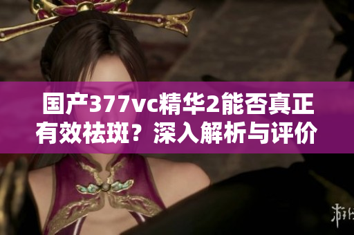 国产377vc精华2能否真正有效祛斑？深入解析与评价