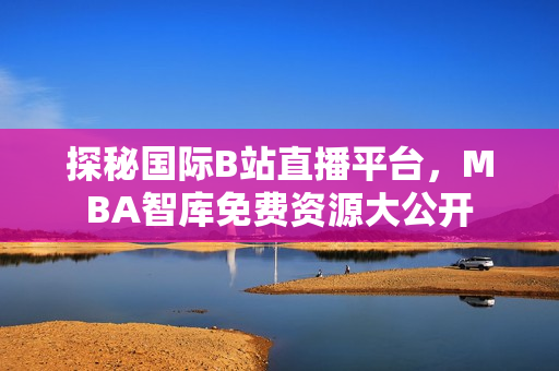 探秘国际B站直播平台，MBA智库免费资源大公开