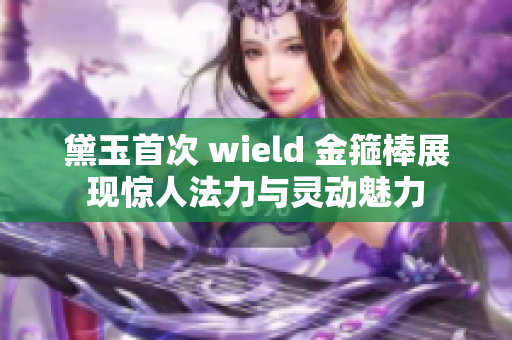 黛玉首次 wield 金箍棒展现惊人法力与灵动魅力