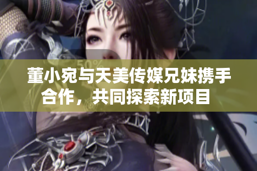 董小宛与天美传媒兄妹携手合作，共同探索新项目 