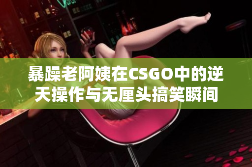 暴躁老阿姨在CSGO中的逆天操作与无厘头搞笑瞬间