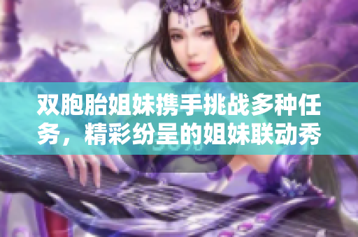 双胞胎姐妹携手挑战多种任务，精彩纷呈的姐妹联动秀