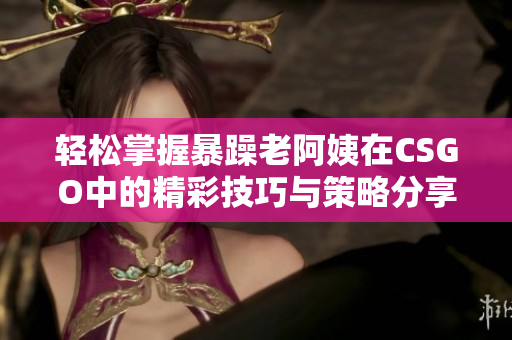 轻松掌握暴躁老阿姨在CSGO中的精彩技巧与策略分享