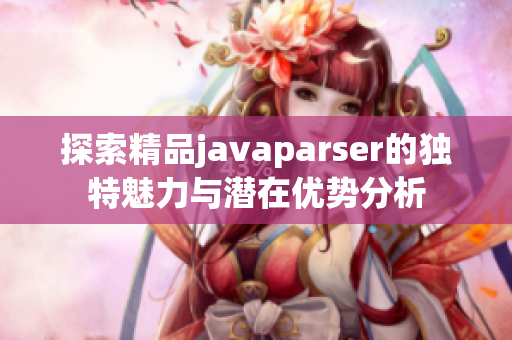 探索精品javaparser的独特魅力与潜在优势分析