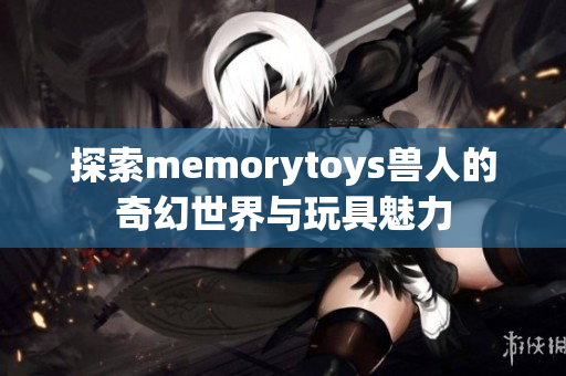 探索memorytoys兽人的奇幻世界与玩具魅力