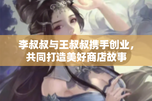 李叔叔与王叔叔携手创业，共同打造美好商店故事