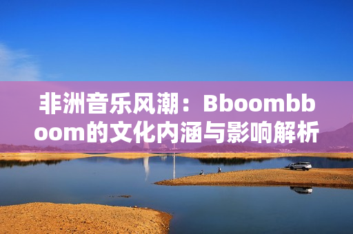 非洲音乐风潮：Bboombboom的文化内涵与影响解析