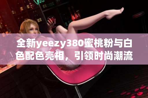 全新yeezy380蜜桃粉与白色配色亮相，引领时尚潮流