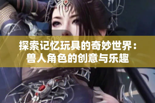 探索记忆玩具的奇妙世界：兽人角色的创意与乐趣