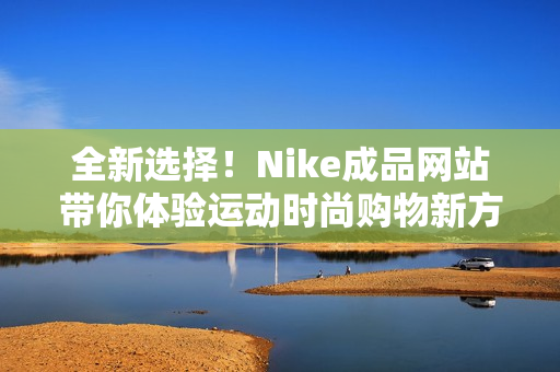 全新选择！Nike成品网站带你体验运动时尚购物新方式