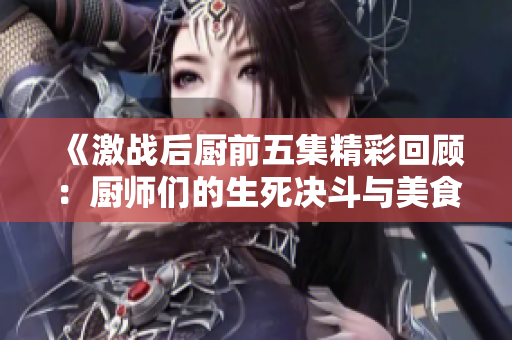 《激战后厨前五集精彩回顾：厨师们的生死决斗与美食较量》