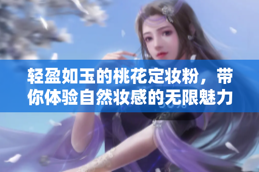 轻盈如玉的桃花定妆粉，带你体验自然妆感的无限魅力