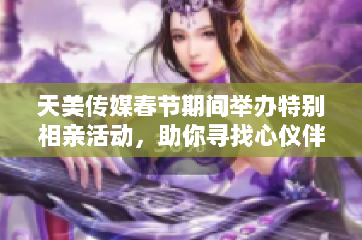 天美传媒春节期间举办特别相亲活动，助你寻找心仪伴侣