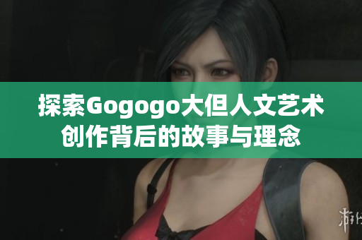 探索Gogogo大但人文艺术创作背后的故事与理念