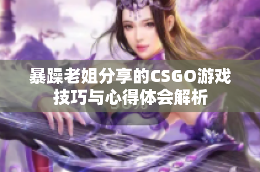 暴躁老姐分享的CSGO游戏技巧与心得体会解析