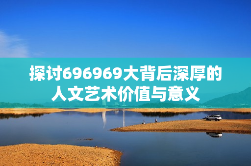 探讨696969大背后深厚的人文艺术价值与意义