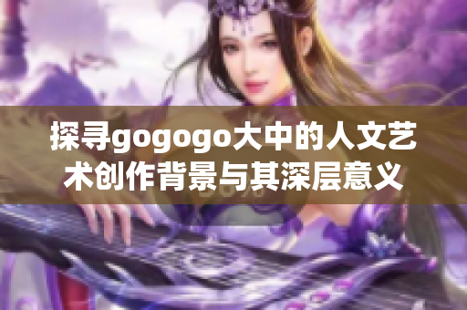 探寻gogogo大中的人文艺术创作背景与其深层意义