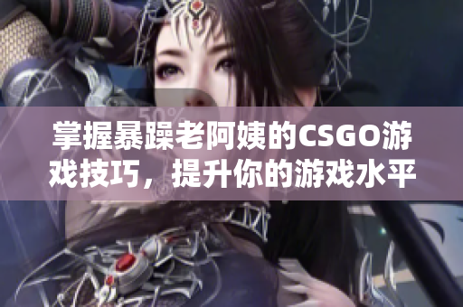 掌握暴躁老阿姨的CSGO游戏技巧，提升你的游戏水平