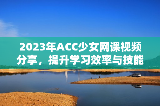 2023年ACC少女网课视频分享，提升学习效率与技能技巧