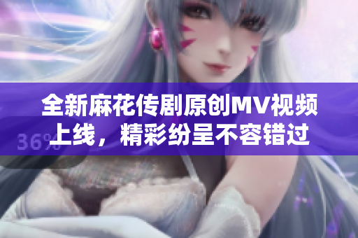 全新麻花传剧原创MV视频上线，精彩纷呈不容错过