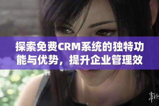 探索免费CRM系统的独特功能与优势，提升企业管理效率