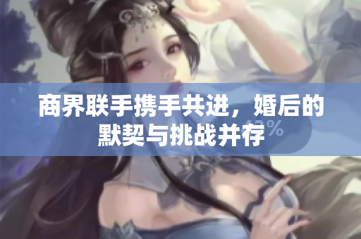 商界联手携手共进，婚后的默契与挑战并存