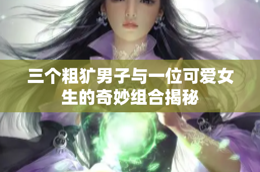 三个粗犷男子与一位可爱女生的奇妙组合揭秘