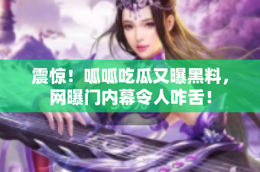 震惊！呱呱吃瓜又曝黑料，网曝门内幕令人咋舌！