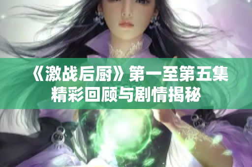 《激战后厨》第一至第五集精彩回顾与剧情揭秘