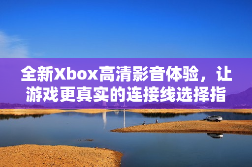 全新Xbox高清影音体验，让游戏更真实的连接线选择指南