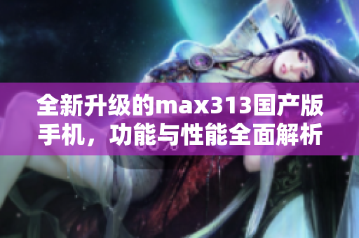 全新升级的max313国产版手机，功能与性能全面解析