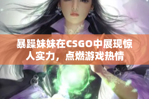 暴躁妹妹在CSGO中展现惊人实力，点燃游戏热情