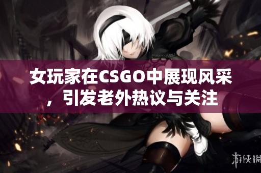 女玩家在CSGO中展现风采，引发老外热议与关注