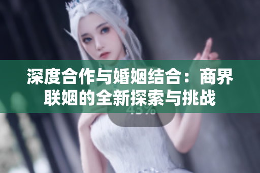 深度合作与婚姻结合：商界联姻的全新探索与挑战