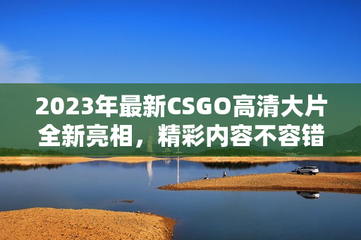 2023年最新CSGO高清大片全新亮相，精彩内容不容错过