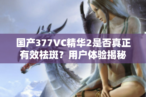 国产377VC精华2是否真正有效祛斑？用户体验揭秘