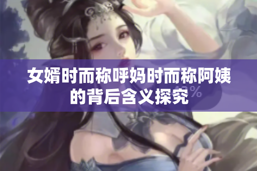 女婿时而称呼妈时而称阿姨的背后含义探究