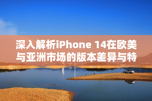 深入解析iPhone 14在欧美与亚洲市场的版本差异与特点